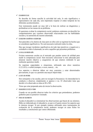 C.F.G.S. EDUCACIÓN INFANTIL                                Módulo HH.SS.




EL DIARIO DE CLASE
Se describe de forma sencilla la actividad del aula, lo más significativo o
representativo de cada día, será importante respetar el orden temporal de los
diferentes acontecimientos.
Este instrumento puede ser muy útil a la hora de realizar un diagnóstico y
profundizar en las causas de un problema.
Si queremos evaluar la competencia social, podemos centrarnos en describir los
comportamientos que vayamos observando relacionados con las habilidades
sociales y la autonomía de nuestro alumnado.
EL REGISTRO ANECDÓTICO O ANECDOTARIO
Son parecidos a los diarios de clase pero en ellos solo se registran los hechos que
se consideran significativos. No será necesario realizarlo todos los días.
Hay que recoger incidentes significativos de todo tipo (positivos y negativos) y
extenderlo a todo el alumnado, no solo a aquellos que presentan problemas.
LA ESCALA DE OBSERVACIÓN
Existen numerosas escalas en el mercado que pueden sernos de utilidad para
medir la competencia social. Será necesario seleccionar la más adecuada para
alcanzar nuestro objetivo y asegurarnos de que estamos midiendo lo que
realmente queremos medir.
Se registran capacidades o situaciones, utilizando una clave numérica
(1,2,3,4,5), o verbal (siempre, a veces, nunca)… etc.
Los aspectos a observar deben ser muy concretos y estar determinados
previamente, lo que va a permitir una mayor objetividad.
LA LISTA DE CONTROL
Son semejantes a las escalas, pero no recogen la frecuencia o la intensidad de la
conducta a observar, simplemente si aparece o no. El observador tiene que
decidir si lo observado se sitúa en SÍ o NO.
Tiene que estar preparada antes de iniciar la observación.
GRABACIONES EN CINTA O VIDEO
Cuando no sea posible observar todos los criterios que pretendemos, podemos
grabarlos para su posterior visionado.
FICHAS DE SEGUIMIENTO
Ayuda al educador/a a sistematizar las observaciones que hacen de sus alumnos.
Debe ser elaborada por el educador/a, ya que es él quien conoce los aspectos que
le interesa recoger. Si por ejemplo estamos utilizando otros instrumentos de
evaluación de la competencia social, podemos recoger en estas fichas los
resultados y conclusiones que vamos obteniendo.




                                Profesor: Fernando Gómez Jiménez                   5
 