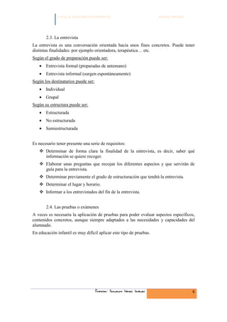 C.F.G.S. EDUCACIÓN INFANTIL                               Módulo HH.SS.




       2.3. La entrevista
La entrevista es una conversación orientada hacia unos fines concretos. Puede tener
distintas finalidades: por ejemplo orientadora, terapéutica… etc.
Según el grado de preparación puede ser:
   • Entrevista formal (preparadas de antemano)
   • Entrevista informal (surgen espontáneamente)
Según los destinatarios puede ser:
   • Individual
   • Grupal
Según su estructura puede ser:
   • Estructurada
   • No estructurada
   • Semiestructurada


Es necesario tener presente una serie de requisitos:
       Determinar de forma clara la finalidad de la entrevista, es decir, saber qué
       información se quiere recoger.
       Elaborar unas preguntas que recojan los diferentes aspectos y que servirán de
       guía para la entrevista.
       Determinar previamente el grado de estructuración que tendrá la entrevista.
       Determinar el lugar y horario.
       Informar a los entrevistados del fin de la entrevista.


       2.4. Las pruebas o exámenes
A veces es necesaria la aplicación de pruebas para poder evaluar aspectos específicos,
contenidos concretos, aunque siempre adaptados a las necesidades y capacidades del
alumnado.
En educación infantil es muy difícil aplicar este tipo de pruebas.




                                     Profesor: Fernando Gómez Jiménez                   6
 