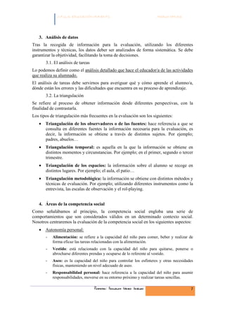 C.F.G.S. EDUCACIÓN INFANTIL                               Módulo HH.SS.




   3. Análisis de datos
Tras la recogida de información para la evaluación, utilizando los diferentes
instrumentos y técnicas, los datos deber ser analizados de forma sistemática. Se debe
garantizar la objetividad, facilitando la toma de decisiones.
       3.1. El análisis de tareas
Lo podemos definir como el análisis detallado que hace el educador/a de las actividades
que realiza su alumnado.
El análisis de tareas debe servirnos para averiguar qué y cómo aprende el alumno/a,
dónde están los errores y las dificultades que encuentra en su proceso de aprendizaje.
       3.2. La triangulación
Se refiere al proceso de obtener información desde diferentes perspectivas, con la
finalidad de contrastarla.
Los tipos de triangulación más frecuentes en la evaluación son los siguientes:
   • Triangulación de los observadores o de las fuentes: hace referencia a que se
     consulta en diferentes fuentes la información necesaria para la evaluación, es
     decir, la información se obtiene a través de distintos sujetos. Por ejemplo;
     padres, abuelos…
   • Triangulación temporal: es aquella en la que la información se obtiene en
     distintos momentos y circunstancias. Por ejemplo; en el primer, segundo o tercer
     trimestre.
   • Triangulación de los espacios: la información sobre el alumno se recoge en
     distintos lugares. Por ejemplo; el aula, el patio…
   • Triangulación metodológica: la información se obtiene con distintos métodos y
     técnicas de evaluación. Por ejemplo; utilizando diferentes instrumentos como la
     entrevista, las escalas de observación y el rol-playing.


   4. Áreas de la competencia social
Como señalábamos al principio, la competencia social engloba una serie de
comportamientos que son considerados válidos en un determinado contexto social.
Nosotros centraremos la evaluación de la competencia social en los siguientes aspectos:
   • Autonomía personal:
       -   Alimentación: se refiere a la capacidad del niño para comer, beber y realizar de
           forma eficaz las tareas relacionadas con la alimentación.
       -   Vestido: está relacionado con la capacidad del niño para quitarse, ponerse o
           abrocharse diferentes prendas y ocuparse de lo referente al vestido.
       -   Aseo: es la capacidad del niño para controlar los esfínteres y otras necesidades
           físicas, manteniendo un nivel adecuado de aseo.
       -   Responsabilidad personal: hace referencia a la capacidad del niño para asumir
           responsabilidades, moverse en su entorno próximo y realizar tareas sencillas.

                                    Profesor: Fernando Gómez Jiménez                     7
 
