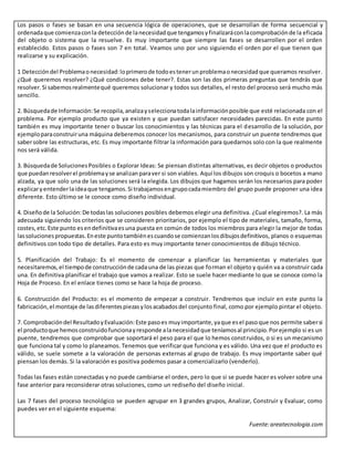 Los pasos o fases se basan en una secuencia lógica de operaciones, que se desarrollan de forma secuencial y
ordenadaque comienzaconla detecciónde lanecesidadque tengamosyfinalizaráconlacomprobaciónde la eficacia
del objeto o sistema que la resuelve. Es muy importante que siempre las fases se desarrollen por el orden
establecido. Estos pasos o fases son 7 en total. Veamos uno por uno siguiendo el orden por el que tienen que
realizarse y su explicación.
1 Deteccióndel Problemaonecesidad:loprimerode todoestenerunproblemaonecesidadque queramos resolver.
¿Qué queremos resolver? ¿Qué condiciones debe tener?. Estas son las dos primeras preguntas que tendrás que
resolver.Si sabemosrealmentequé queremos solucionar y todos sus detalles, el resto del proceso será mucho más
sencillo.
2. Búsquedade Información:Se recopila,analizayseleccionatodalainformaciónposible que esté relacionada con el
problema. Por ejemplo producto que ya existen y que puedan satisfacer necesidades parecidas. En este punto
también es muy importante tener o buscar los conocimientos y las técnicas para el desarrollo de la solución, por
ejemploparaconstruiruna máquina deberemos conocer los mecanismos, para construir un puente tendremos que
sabersobre las estructuras, etc. Es muy importante filtrar la información para quedarnos solo con la que realmente
nos será válida.
3. Búsquedade SolucionesPosibles o Explorar Ideas: Se piensan distintas alternativas, es decir objetos o productos
que puedanresolverel problemayse analizanparaver si son viables. Aquí los dibujos son croquis o bocetos a mano
alzada, ya que solo una de las soluciones será la elegida. Los dibujos que hagamos serán los necesarios para poder
explicaryentenderlaideaque tengamos.Si trabajamosengrupocadamiembro del grupo puede proponer una idea
diferente. Esto último se le conoce como diseño individual.
4. Diseñode la Solución:De todaslas soluciones posibles debemos elegir una definitiva. ¿Cual elegiremos?. La más
adecuada siguiendo los criterios que se consideren prioritarios, por ejemplo el tipo de materiales, tamaño, forma,
costes,etc.Este punto esendefinitivaesuna puesta en común de todos los miembros para elegir la mejor de todas
lassolucionespropuestas.Eneste puntotambiénescuandose comienzanlosdibujosdefinitivos, planos o esquemas
definitivos con todo tipo de detalles. Para esto es muy importante tener conocimientos de dibujo técnico.
5. Planificación del Trabajo: Es el momento de comenzar a planificar las herramientas y materiales que
necesitaremos,el tiempode construcciónde cadauna de las piezas que forman el objeto y quién va a construir cada
una. En definitiva planificar el trabajo que vamos a realizar. Esto se suele hacer mediante lo que se conoce como la
Hoja de Proceso. En el enlace tienes como se hace la hoja de proceso.
6. Construcción del Producto: es el momento de empezar a construir. Tendremos que incluir en este punto la
fabricación,el montaje de lasdiferentespiezasylosacabadosdel conjunto final, como por ejemplo pintar el objeto.
7. Comprobacióndel ResultadoyEvaluación:Este pasoes muyimportante,yaque esel pasoque nos permite sabersi
el productoque hemosconstruidofuncionayresponde alanecesidadque teníamosal principio.Porejemplo si es un
puente, tendremos que comprobar que soportará el peso para el que lo hemos construidos, o si es un mecanismo
que funciona tal y como lo planeamos. Tenemos que verificar que funciona y es válido. Una vez que el producto es
válido, se suele somete a la valoración de personas externas al grupo de trabajo. Es muy importante saber qué
piensan los demás. Si la valoración es positiva podemos pasar a comercializarlo (venderlo).
Todas las fases están conectadas y no puede cambiarse el orden, pero lo que si se puede hacer es volver sobre una
fase anterior para reconsiderar otras soluciones, como un rediseño del diseño inicial.
Las 7 fases del proceso tecnológico se pueden agrupar en 3 grandes grupos, Analizar, Construir y Evaluar, como
puedes ver en el siguiente esquema:
Fuente:areatecnologia.com
 