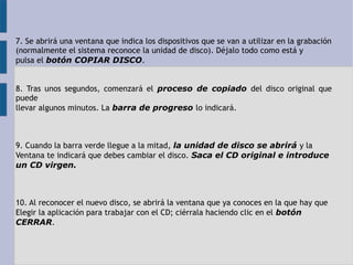 7. Se abrirá una ventana que indica los dispositivos que se van a utilizar en la grabación 
(normalmente el sistema reconoce la unidad de disco). Déjalo todo como está y 
pulsa el botón COPIAR DISCO. 
8. Tras unos segundos, comenzará el proceso de copiado del disco original que 
puede 
llevar algunos minutos. La barra de progreso lo indicará. 
9. Cuando la barra verde llegue a la mitad, la unidad de disco se abrirá y la 
Ventana te indicará que debes cambiar el disco. Saca el CD original e introduce 
un CD virgen. 
10. Al reconocer el nuevo disco, se abrirá la ventana que ya conoces en la que hay que 
Elegir la aplicación para trabajar con el CD; ciérrala haciendo clic en el botón 
CERRAR. 
 