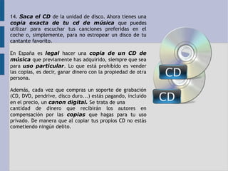 14. Saca el CD de la unidad de disco. Ahora tienes una 
copia exacta de tu cd de música que puedes 
utilizar para escuchar tus canciones preferidas en el 
coche o, simplemente, para no estropear un disco de tu 
cantante favorito. 
En España es legal hacer una copia de un CD de 
música que previamente has adquirido, siempre que sea 
para uso particular. Lo que está prohibido es vender 
las copias, es decir, ganar dinero con la propiedad de otra 
persona. 
Además, cada vez que compras un soporte de grabación 
(CD, DVD, pendrive, disco duro...) estás pagando, incluido 
en el precio, un canon digital. Se trata de una 
cantidad de dinero que recibirán los autores en 
compensación por las copias que hagas para tu uso 
privado. De manera que al copiar tus propios CD no estás 
cometiendo ningún delito. 
 