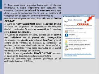 2. Esperamos unos segundos hasta que el sistema 
reconozca el nuevo dispositivo que acabamos de 
conectar. Entonces se abrirá la ventana en la que 
debes elegir la aplicación con la que se mostrará el 
contenido del dispositivo. Como de momento no 
nos interesa ninguna de ellas, haz clic en el botón 
CERRAR. 
3. Abre el REPRODUCTOR desde el botón Inicio 
(=>Todos los programas => Reproductor de Windows 
Media) o haciendo clic en el acceso directo que hay 
en la barra de tareas . 
4. Cuando el programa se abre, puedes ver el icono 
del teléfono en el panel de navegación 
(izquierda). Haz doble clic sobre el teléfono y en el 
centro de la ventana se mostrará su contenido. Es 
posible que lo veas clasificado en secciones (música, 
vídeo, ...) También verás estos apartados en el panel 
de navegación, debajo del teléfono. 
5. Haz clic en la pestaña SINCRONIZAR, está en 
el panel de la derecha. Esta función permitirá 
pasar las canciones que tenemos guardadas en el 
ordenador hasta el teléfono. 
 