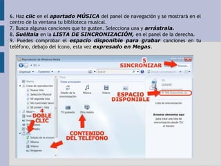 6. Haz clic en el apartado MÚSICA del panel de navegación y se mostrará en el 
centro de la ventana tu biblioteca musical. 
7. Busca algunas canciones que te gusten. Selecciona una y arrástrala. 
8. Suéltala en la LISTA DE SINCRONIZACIÓN, en el panel de la derecha. 
9. Puedes comprobar el espacio disponible para grabar canciones en tu 
teléfono, debajo del icono, esta vez expresado en Megas. 
 