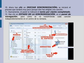 10. Ahora haz clic en INICIAR SINCRONIZACIÓNy se iniciará el 
proceso que tardará muy poco porque sólo has elegido una canción. 
11. Nuevamente, el panel te indicará el tanto por ciento completado. 
12. Haz clic en ESTADO DE LA SINCRONIZACIÓN, en el panel de 
navegación, para cómo se va transfiriendo cada canción 
independientemente en el centro de la ventana. 
 