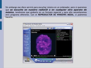 Sin embargo ese disco servirá para escuchar música en un ordenador, pero si queremos 
que se escuche en nuestro radioCD o en cualquier otro aparato de 
música, tendremos que grabarlo en un formato especial y para ello necesitaremos 
otro programa diferente. Con el REPRODUCTOR DE WINDOWS MEDIA, si podremos 
hacerlo. 
 