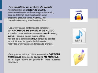 ●Para modificar un archivo de sonido 
Necesitaremos un editor de audio. 
Nuestro ordenador no lleva ninguno instalado, 
pero en Internet podemos buscar algún 
programa gratuito como AUDACITY 
que además es muy sencillo de utilizar. 
●Los archivos que contienen las canciones 
son ARCHIVOS DE sonido O DE AUDIO 
Y pueden tener varias extensiones: mp3, wav , 
wma... aunque la que más se utiliza 
hoy día es la extensión mp3 porque su calidad 
es prácticamente igual a la del sonido 
real y los archivos no son demasiado grandes. 
●Para guardar estos archivos, en nuestra CARPETA 
PERSONAL tenemos la carpeta MI MÚSICA, 
es el lugar donde se guardarán todas nuestras 
canciones. 
 