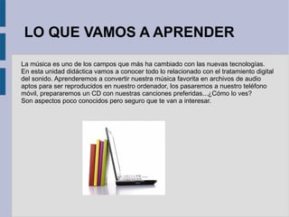 LO QUE VAMOS A APRENDER 
La música es uno de los campos que más ha cambiado con las nuevas tecnologías. 
En esta unidad didáctica vamos a conocer todo lo relacionado con el tratamiento digital 
del sonido. Aprenderemos a convertir nuestra música favorita en archivos de audio 
aptos para ser reproducidos en nuestro ordenador, los pasaremos a nuestro teléfono 
móvil, prepararemos un CD con nuestras canciones preferidas...¿Cómo lo ves? 
Son aspectos poco conocidos pero seguro que te van a interesar. 
 