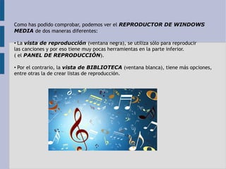 Como has podido comprobar, podemos ver el REPRODUCTOR DE WINDOWS 
MEDIA de dos maneras diferentes: 
• La vista de reproducción (ventana negra), se utiliza sólo para reproducir 
las canciones y por eso tiene muy pocas herramientas en la parte inferior. 
( el PANEL DE REPRODUCCIÓN). 
• Por el contrario, la vista de BIBLIOTECA (ventana blanca), tiene más opciones, 
entre otras la de crear listas de reproducción. 
 