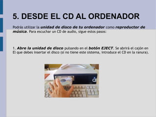 5. DESDE EL CD AL ORDENADOR 
Podrás utilizar la unidad de disco de tu ordenador como reproductor de 
música. Para escuchar un CD de audio, sigue estos pasos: 
1. Abre la unidad de disco pulsando en el botón EJECT. Se abrirá el cajón en 
El que debes insertar el disco (si no tiene este sistema, introduce el CD en la ranura). 
 