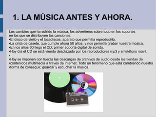 1.. LA MÚSICA ANTES Y AHORA. 
Los cambios que ha sufrido la música, los advertimos sobre todo en los soportes 
en los que se distribuyen las canciones. 
●El disco de vinilo y el tocadiscos, aparato que permitía reproducirlo. 
●La cinta de casete, que cumple ahora 50 años, y nos permitía grabar nuestra música. 
●En los años 80 llegó el CD, primer soporte digital de sonido. 
●Hoy día el CD se está viendo desplazado por los reproductores mp3 y el teléfono móvil. 
● 
●Hoy se imponen con fuerza las descargas de archivos de audio desde las tiendas de 
●contenidos multimedia a través de internet. Todo un fenómeno que está cambiando nuestra 
●forma de conseguir, guardar y escuchar la música. 
 