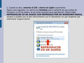 2. Cuando se abra, inserta el CD y cierra el cajón suavemente. 
Espera unos segundos y se abrirá una ventana que te advierte de que acabas de 
introducir un CD de audio y te da varias opciones para reproducirlo. Debes elegir 
REPRODUCIR CD DE AUDIO CON REPRODUCTOR DE WINDOWS MEDIA, 
aunque es posible que se abra directamente con el reproductor sin que tengamos que 
seleccionar ninguna opción. 
 