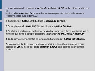 Una vez cerrado el programa y antes de extraer el CD de la unidad de disco de 
tu 
equipo,debes expulsarlo como se hace con cualquier otro soporte de memoria 
(pendrive, disco duro externo...): 
1. Haz clic en el botón inicio, desde la barra de tareas . 
2. Se desplegara el menú Inicio, haz clic en la opción Equipo. 
3. Se abrirá la ventana del explorador de Windows mostrando todos los dispositivos de 
memoria que tiene el equipo. Selecciona la unidad de DVD RW: Audio CD. 
4. En la barra de herramientas de la ventana, haz clic en el botón EXPULSAR. 
5. Normalmente la unidad de disco se abrirá automáticamente para que 
saques el CD. Si no es así, pulsa el botón EJECT para abrir la caja y extraer 
el disco. 
 
