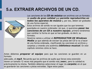 5.a. EXTRAER ARCHIVOS DE UN CD. 
Las canciones de los CD de música son archivos con un formato 
de audio de gran calidad que permite reproducirlos en 
todos los aparatos de música y, por eso, deben ser grabados 
de una forma especial. 
Estos archivos de sonido no son iguales que los que tenemos 
guardados en nuestro ordenador. Así que, si queremos pasar las 
canciones de un CD a nuestro equipo, primero tendremos 
que cambiar la forma en que se han grabado, es decir, su 
formato. 
Nosotros vamos a utilizar el REPRODUCTOR DE Windows 
Media ya que además de extraer las pistas del CD lo va a hacer 
de una forma ordenada, clasificando las canciones en archivos y 
carpetas y creando una auténtica biblioteca musical. En este 
capítulo veremos cómo se hace. 
Antes debemos preparar el equipo para que las canciones se guarden en un 
formato 
adecuado, el mp3. Recuerda que los archivos de audio que llevan esta extensión 
tienen un tamaño 12 veces más pequeño que el sonido real,(wav), pero la calidad es 
prácticamente la misma. También debemos seleccionar el lugar (la carpeta) en el que 
se guardarán las canciones o pistas extraídas. Sigue estos pasos: 
 