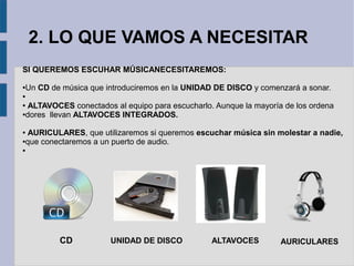 2. LO QUE VAMOS A NECESITAR 
SI QUEREMOS ESCUHAR MÚSICANECESITAREMOS: 
●Un CD de música que introduciremos en la UNIDAD DE DISCO y comenzará a sonar. 
● 
● ALTAVOCES conectados al equipo para escucharlo. Aunque la mayoría de los ordena 
●dores llevan ALTAVOCES INTEGRADOS. 
● AURICULARES, que utilizaremos si queremos escuchar música sin molestar a nadie, 
●que conectaremos a un puerto de audio. 
● 
CD UNIDAD DE DISCO ALTAVOCES AURICULARES 
 