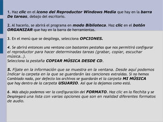 1. Haz clic en el icono del Reproductor Windows Media que hay en la barra 
De tareas, debajo del escritorio. 
2. Al hacerlo, se abrirá el programa en modo Biblioteca. Haz clic en el botón 
ORGANIZAR que hay en la barra de herramientas. 
3. En el menú que se despliega, selecciona OPCIONES. 
4. Se abrirá entonces una ventana con bastantes pestañas que nos permitirá configurar 
el reproductor para hacer determinadas tareas (grabar, copiar, escuchar 
música..). 
Selecciona la pestaña COPIAR MÚSICA DESDE CD. 
5. Fíjate en la información que se muestra en la ventana. Desde aquí podemos 
Indicar la carpeta en la que se guardarán las canciones extraídas. Si no hemos 
Cambiado nada, por defecto los archivos se guardarán el la carpeta MI MÚSICA 
que hay dentro de la carpeta USUARIO. Así que la dejamos como está. 
6. Más abajo podemos ver la configuración del FORMATO. Haz clic en la flechita y se 
Desplegará una lista con varias opciones que son en realidad diferentes formatos 
de audio. 
 