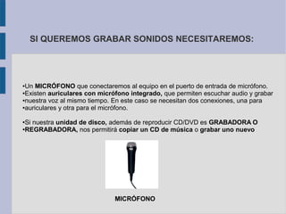 SI QUEREMOS GRABAR SONIDOS NECESITAREMOS: 
●Un MICRÓFONO que conectaremos al equipo en el puerto de entrada de micrófono. 
●Existen auriculares con micrófono integrado, que permiten escuchar audio y grabar 
●nuestra voz al mismo tiempo. En este caso se necesitan dos conexiones, una para 
●auriculares y otra para el micrófono. 
●Si nuestra unidad de disco, además de reproducir CD/DVD es GRABADORA O 
●REGRABADORA, nos permitirá copiar un CD de música o grabar uno nuevo 
MICRÓFONO 
 