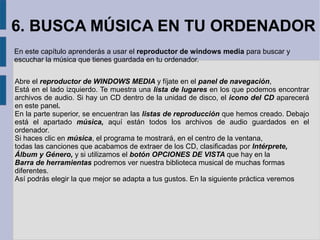 6. BUSCA MÚSICA EN TU ORDENADOR 
En este capítulo aprenderás a usar el reproductor de windows media para buscar y 
escuchar la música que tienes guardada en tu ordenador. 
Abre el reproductor de WINDOWS MEDIA y fíjate en el panel de navegación, 
Está en el lado izquierdo. Te muestra una lista de lugares en los que podemos encontrar 
archivos de audio. Si hay un CD dentro de la unidad de disco, el icono del CD aparecerá 
en este panel. 
En la parte superior, se encuentran las listas de reproducción que hemos creado. Debajo 
está el apartado música, aquí están todos los archivos de audio guardados en el 
ordenador. 
Si haces clic en música, el programa te mostrará, en el centro de la ventana, 
todas las canciones que acabamos de extraer de los CD, clasificadas por Intérprete, 
Álbum y Género, y si utilizamos el botón OPCIONES DE VISTA que hay en la 
Barra de herramientas podremos ver nuestra biblioteca musical de muchas formas 
diferentes. 
Así podrás elegir la que mejor se adapta a tus gustos. En la siguiente práctica veremos 
 