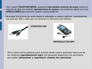●Con nuestro TELÉFONO MÓVIL, podemos intercambiar archivos de audio, porque la 
•mayoría de ellos son también reproductores de música y los podemos utilizar con unos 
AURICULARES para escuchar nuestra música preferida. 
Para pasar los archivos de audio desde el ordenador a nuestro teléfono, necesitaremos 
una conexión USB o cable que nos facilitará el fabricante del teléfono. 
CONEXIÓN USB 
REPRODUCTOR MP3 
●De la misma forma podemos pasar archivos desde nuestro ordenador hasta uno de 
los modernos reproductores mp3. Son pequeños dispositivos con auriculares 
que pueden almacenar y reproducir cientos de canciones. 
 