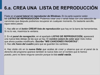 6.a. CREA UNA LISTA DE REPRODUCCIÓN 
Fíjate en el panel lateral del reproductor de Windows. En la parte superior están 
las LISTAS DE REPRODUCCIÓN. Podemos crear una o varias listas con una selección de 
canciones que después podremos recuperar en cualquier momento. Es bastante sencillo, 
sigue estos pasos: 
1. Haz clic en el botón CREAR lista de reproducción que hay en la barra de herramientas. 
Si no lo ves, maximiza la ventana. 
2. En el panel de navegación, en el apartado LISTAS DE REPRODUCCIÓN, aparecerá 
una nueva lista debajo de las que ya hay. El nombre estará de color azul. Esto indica 
que ahora puedes modificarlo. Escribe “MIS CANCIONES FAVORITAS”. 
3. Haz clic fuera del cuadro para que se guarden los cambios. 
4. Haz doble clic en la nueva lista que acabas de crear y observa que en el panel de la 
derecha del programa aparece también la nueva lista con el nombre que le hemos 
puesto, pero no tiene ninguna canción porque la lista está vacía. 
 