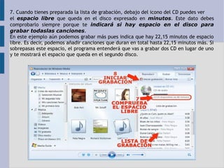 7. Cuando tienes preparada la lista de grabación, debajo del icono del CD puedes ver 
el espacio libre que queda en el disco expresado en minutos. Este dato debes 
comprobarlo siempre porque te indicará si hay espacio en el disco para 
grabar todaslas canciones. 
En este ejemplo aún podemos grabar más pues indica que hay 22,15 minutos de espacio 
libre. Es decir, podemos añadir canciones que duran en total hasta 22,15 minutos más. Si 
sobrepasas este espacio, el programa entenderá que vas a grabar dos CD en lugar de uno 
y te mostrará el espacio que queda en el segundo disco. 
 