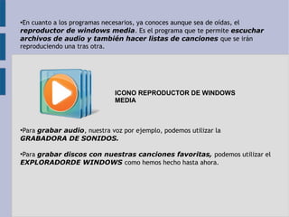 ●En cuanto a los programas necesarios, ya conoces aunque sea de oídas, el 
reproductor de windows media. Es el programa que te permite escuchar 
archivos de audio y también hacer listas de canciones que se irán 
reproduciendo una tras otra. 
ICONO REPRODUCTOR DE WINDOWS 
MEDIA 
●Para grabar audio, nuestra voz por ejemplo, podemos utilizar la 
GRABADORA DE SONIDOS. 
●Para grabar discos con nuestras canciones favoritas, podemos utilizar el 
EXPLORADORDE WINDOWS como hemos hecho hasta ahora. 
 