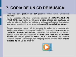 7. COPIA DE UN CD DE MÚSICA 
Como ves, para grabar un CD podemos utilizar varias aplicaciones 
diferentes. 
En las unidades didácticas anteriores usamos el EXPLORADOR DE 
WINDOWS, que nos ha servido para grabar discos con archivos de 
texto, de fotos ... Un disco así grabado se utiliza para almacenar información, 
igual que un pendrive. Es lo que se denomina un CD o un DVD de datos. 
También podríamos grabar así los archivos de audio, pero entonces sólo 
podríamos escucharlos en nuestro ordenador. Si queremos que se escuche en 
cualquier aparato de música, tendremos que grabarlo en un formato 
especial y para ello hemos utilizado el REPRODUCTOR DE WINDOWS 
MEDIA que nos ha permitido crear un CD de audio con nuestras 
canciones favoritas. Sin embargo, con este programa no podemos hacer copias 
exactas de un CD de música. 
 