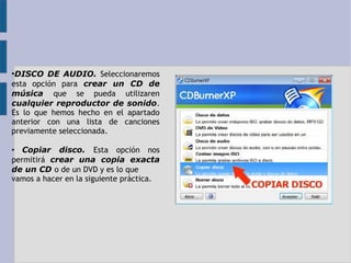 ●DISCO DE AUDIO. Seleccionaremos 
esta opción para crear un CD de 
música que se pueda utilizaren 
cualquier reproductor de sonido. 
Es lo que hemos hecho en el apartado 
anterior con una lista de canciones 
previamente seleccionada. 
• Copiar disco. Esta opción nos 
permitirá crear una copia exacta 
de un CD o de un DVD y es lo que 
vamos a hacer en la siguiente práctica. 
 