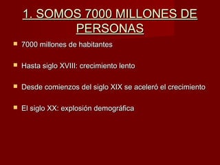 1. SOMOS 7000 MILLONES DE1. SOMOS 7000 MILLONES DE
PERSONASPERSONAS
 7000 millones de habitantes7000 millones de habitantes
 Hasta siglo XVIII: crecimiento lentoHasta siglo XVIII: crecimiento lento
 Desde comienzos del siglo XIX se aceleró el crecimientoDesde comienzos del siglo XIX se aceleró el crecimiento
 El siglo XX: explosión demográficaEl siglo XX: explosión demográfica
 