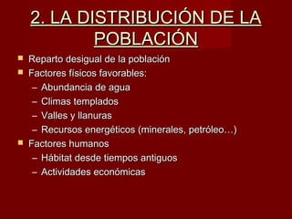 2. LA DISTRIBUCIÓN DE LA2. LA DISTRIBUCIÓN DE LA
POBLACIÓNPOBLACIÓN
 Reparto desigual de la poblaciónReparto desigual de la población
 Factores físicos favorables:Factores físicos favorables:
– Abundancia de aguaAbundancia de agua
– Climas templadosClimas templados
– Valles y llanurasValles y llanuras
– Recursos energéticos (minerales, petróleo…)Recursos energéticos (minerales, petróleo…)
 Factores humanosFactores humanos
– Hábitat desde tiempos antiguosHábitat desde tiempos antiguos
– Actividades económicasActividades económicas
 