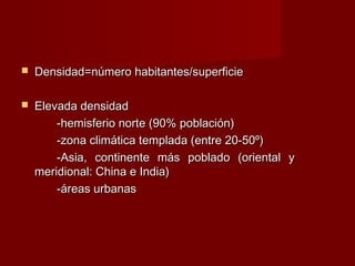  Densidad=número habitantes/superficieDensidad=número habitantes/superficie
 Elevada densidadElevada densidad
-hemisferio norte (90% población)-hemisferio norte (90% población)
-zona climática templada (entre 20-50º)-zona climática templada (entre 20-50º)
-Asia, continente más poblado (oriental y-Asia, continente más poblado (oriental y
meridional: China e India)meridional: China e India)
-áreas urbanas-áreas urbanas
 