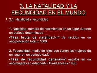 3. LA NATALIDAD Y LA3. LA NATALIDAD Y LA
FECUNDIDAD EN EL MUNDOFECUNDIDAD EN EL MUNDO
 3.13.1. Natalidad y fecundidad. Natalidad y fecundidad
1.1. NatalidadNatalidad: número de nacimientos en un lugar durante: número de nacimientos en un lugar durante
un periodo determinadoun periodo determinado
--Tasa bruta de natalidaTasa bruta de natalida d=nº de nacidos en und=nº de nacidos en un
año/población total x 1000año/población total x 1000
2.2. FecundidadFecundidad: media de hijos que tienen las mujeres de: media de hijos que tienen las mujeres de
un lugar en un periodo dadoun lugar en un periodo dado
--Tasa de fecundidad generaTasa de fecundidad genera l=nº nacidos en unl=nº nacidos en un
año/mujeres en edad fértil (15-49 años) x 1000año/mujeres en edad fértil (15-49 años) x 1000
 