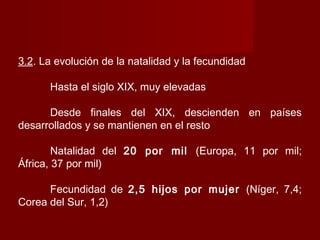 3.2. La evolución de la natalidad y la fecundidad
Hasta el siglo XIX, muy elevadas
Desde finales del XIX, descienden en países
desarrollados y se mantienen en el resto
Natalidad del 20 por mil (Europa, 11 por mil;
África, 37 por mil)
Fecundidad de 2,5 hijos por mujer (Níger, 7,4;
Corea del Sur, 1,2)
 