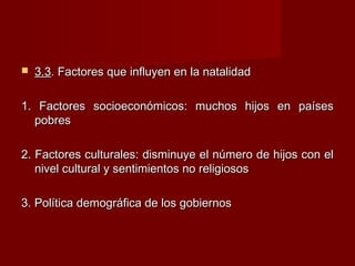  3.33.3. Factores que influyen en la natalidad. Factores que influyen en la natalidad
1. Factores socioeconómicos: muchos hijos en países1. Factores socioeconómicos: muchos hijos en países
pobrespobres
2. Factores culturales: disminuye el número de hijos con el2. Factores culturales: disminuye el número de hijos con el
nivel cultural y sentimientos no religiososnivel cultural y sentimientos no religiosos
3. Política demográfica de los gobiernos3. Política demográfica de los gobiernos
 