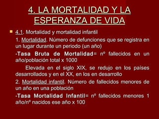 4. LA MORTALIDAD Y LA4. LA MORTALIDAD Y LA
ESPERANZA DE VIDAESPERANZA DE VIDA
 4.14.1. Mortalidad y mortalidad infantil. Mortalidad y mortalidad infantil
1.1. MortalidadMortalidad. Número de defunciones que se registra en. Número de defunciones que se registra en
un lugar durante un periodo (un año)un lugar durante un periodo (un año)
--Tasa Bruta de MortalidadTasa Bruta de Mortalidad = nº fallecidos en un= nº fallecidos en un
año/población total x 1000año/población total x 1000
Elevada en el siglo XIX, se redujo en los paísesElevada en el siglo XIX, se redujo en los países
desarrollados y en el XX, en los en desarrollodesarrollados y en el XX, en los en desarrollo
2.2. Mortalidad infantilMortalidad infantil. Número de fallecidos menores de. Número de fallecidos menores de
un año en una poblaciónun año en una población
--Tasa Mortalidad InfantilTasa Mortalidad Infantil = nº fallecidos menores 1= nº fallecidos menores 1
año/nº nacidos ese año x 100año/nº nacidos ese año x 100
 