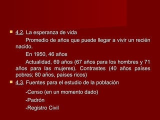  4.24.2. La esperanza de vida. La esperanza de vida
Promedio de años que puede llegar a vivir un reciénPromedio de años que puede llegar a vivir un recién
nacido.nacido.
En 1950, 46 añosEn 1950, 46 años
Actualidad, 69 años (67 años para los hombres y 71Actualidad, 69 años (67 años para los hombres y 71
años para las mujeres). Contrastes (40 años paísesaños para las mujeres). Contrastes (40 años países
pobres; 80 años, países ricos)pobres; 80 años, países ricos)
 4.34.3. Fuentes para el estudio de la población. Fuentes para el estudio de la población
-Censo (en un momento dado)-Censo (en un momento dado)
-Padrón-Padrón
-Registro Civil-Registro Civil
 