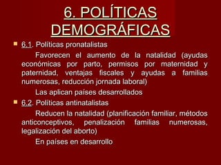 6. POLÍTICAS6. POLÍTICAS
DEMOGRÁFICASDEMOGRÁFICAS
 6.16.1. Políticas pronatalistas. Políticas pronatalistas
Favorecen el aumento de la natalidad (ayudasFavorecen el aumento de la natalidad (ayudas
económicas por parto, permisos por maternidad yeconómicas por parto, permisos por maternidad y
paternidad, ventajas fiscales y ayudas a familiaspaternidad, ventajas fiscales y ayudas a familias
numerosas, reducción jornada laboral)numerosas, reducción jornada laboral)
Las aplican países desarrolladosLas aplican países desarrollados
 6.26.2. Políticas antinatalistas. Políticas antinatalistas
Reducen la natalidad (planificación familiar, métodosReducen la natalidad (planificación familiar, métodos
anticonceptivos, penalización familias numerosas,anticonceptivos, penalización familias numerosas,
legalización del aborto)legalización del aborto)
En países en desarrolloEn países en desarrollo
 