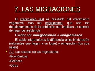 7. LAS MIGRACIONES7. LAS MIGRACIONES
ElEl crecimiento realcrecimiento real es resultado del crecimientoes resultado del crecimiento
vegetativo más lasvegetativo más las migracionesmigraciones, que son los, que son los
desplazamientos de la población que implican un cambiodesplazamientos de la población que implican un cambio
de lugar de residenciade lugar de residencia
Pueden ser:Pueden ser: inmigracionesinmigraciones oo emigracionesemigraciones
El saldo migratorio es la diferencia entre inmigraciónEl saldo migratorio es la diferencia entre inmigración
(migrantes que llegan a un lugar) y emigración (los que(migrantes que llegan a un lugar) y emigración (los que
salen)salen)
 7.17.1. Las causas de las migraciones. Las causas de las migraciones
-Económicas-Económicas
-Políticas-Políticas
-Otras-Otras
 