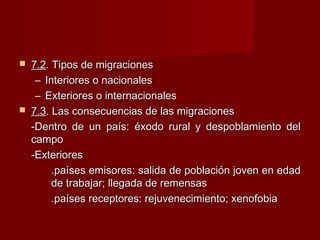  7.27.2. Tipos de migraciones. Tipos de migraciones
– Interiores o nacionalesInteriores o nacionales
– Exteriores o internacionalesExteriores o internacionales
 7.37.3. Las consecuencias de las migraciones. Las consecuencias de las migraciones
-Dentro de un país: éxodo rural y despoblamiento del-Dentro de un país: éxodo rural y despoblamiento del
campocampo
-Exteriores-Exteriores
.países emisores: salida de población joven en edad.países emisores: salida de población joven en edad
de trabajar; llegada de remensasde trabajar; llegada de remensas
.países receptores: rejuvenecimiento; xenofobia.países receptores: rejuvenecimiento; xenofobia
 