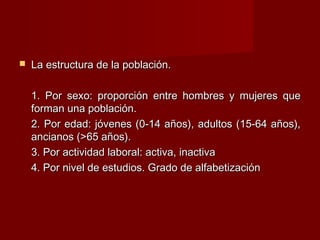  La estructura de la población.La estructura de la población.
1. Por sexo: proporción entre hombres y mujeres que1. Por sexo: proporción entre hombres y mujeres que
forman una población.forman una población.
2. Por edad: jóvenes (0-14 años), adultos (15-64 años),2. Por edad: jóvenes (0-14 años), adultos (15-64 años),
ancianos (>65 años).ancianos (>65 años).
3. Por actividad laboral: activa, inactiva3. Por actividad laboral: activa, inactiva
4. Por nivel de estudios. Grado de alfabetización4. Por nivel de estudios. Grado de alfabetización
 