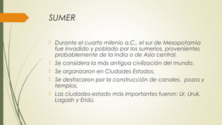 SUMER
 Durante el cuarto milenio a.C., el sur de Mesopotamia
fue invadido y poblado por los sumerios, provenientes
probablemente de la India o de Asia central.
 Se considera la más antigua civilización del mundo.
 Se organizaron en Ciudades Estados.
 Se destacaron por la construcción de canales, pozos y
templos.
 Las ciudades-estado más importantes fueron: Ur, Uruk,
Lagash y Eridú.
 