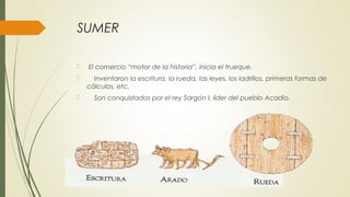SUMER
 El comercio “motor de la historia”, inicia el trueque.
 Inventaron la escritura, la rueda, las leyes, los ladrillos, primeras formas de
cálculos, etc.
 Son conquistados por el rey Sargón I, líder del pueblo Acadio.
 