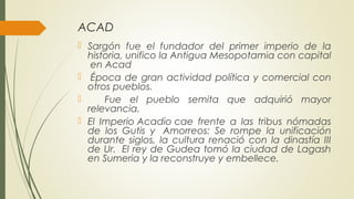ACAD
 Sargón fue el fundador del primer imperio de la
historia, unifico la Antigua Mesopotamia con capital
en Acad
  Época de gran actividad política y comercial con
otros pueblos.
 Fue el pueblo semita que adquirió mayor
relevancia.
 El Imperio Acadio cae frente a las tribus nómadas
de los Gutis y  Amorreos: Se rompe la unificación
durante siglos, la cultura renació con la dinastía III
de Ur.  El rey de Gudea tomó la ciudad de Lagash
en Sumeria y la reconstruye y embellece.
 