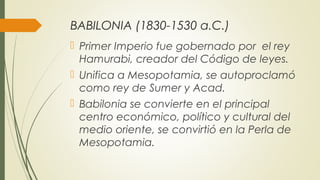 BABILONIA (1830-1530 a.C.)
 Primer Imperio fue gobernado por el rey
Hamurabi, creador del Código de leyes.
 Unifica a Mesopotamia, se autoproclamó
como rey de Sumer y Acad.
 Babilonia se convierte en el principal
centro económico, político y cultural del
medio oriente, se convirtió en la Perla de
Mesopotamia.
 