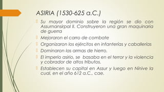 ASIRIA (1530-625 a.C.)
 Su mayor dominio sobre la región se dio con
Assurnansirpal lI. Construyeron una gran maquinaria
de guerra
 Mejoraron el carro de combate
 Organizaron los ejércitos en infanterías y caballerías
 Dominaron las armas de hierro.
 El imperio asirio, se basaba en el terror y la violencia
y cobrador de altos tributos.
 Establecen su capital en Assur y luego en Nínive la
cual, en el año 612 a.C., cae.
 