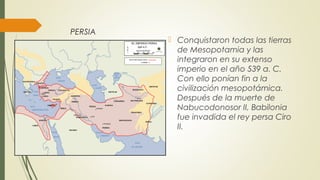 PERSIA
 Conquistaron todas las tierras
de Mesopotamia y las
integraron en su extenso
imperio en el año 539 a. C.
Con ello ponían fin a la
civilización mesopotámica.
Después de la muerte de
Nabucodonosor II, Babilonia
fue invadida el rey persa Ciro
II.
 