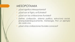 MESOPOTAMIA
 ¿Qué significa Mesopotamia?
 ¿Qué son el Tigris y el Éufrates?
 ¿Qué son las civilizaciones fluviales?
 Define: civilización, sistema político, estructura social,
jerarquía/jerárquicamente, metalurgia. Pon un ejemplo
de cada uno.
 ¿Qué otras civilizaciones fluviales conoces?
 