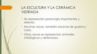 LA ESCULTURA Y LA CERÁMICA
VIDRIADA
 Se representan personajes importantes y
relieves.
 Muchas veces, también escenas de guerra y
caza.
 Otras veces se representan animales
mitológicos y defensores.
 