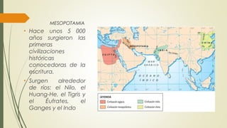 MESOPOTAMIA
• Hace unos 5 000
años surgieron las
primeras
civilizaciones
históricas
conocedoras de la
escritura.
• Surgen alrededor
de ríos: el Nilo, el
Huang-He, el Tigris y
el Éufrates, el
Ganges y el Indo
 