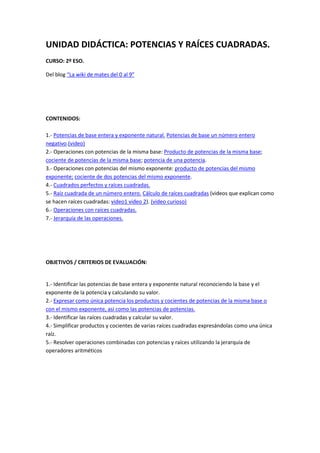 UNIDAD DIDÁCTICA: POTENCIAS Y RAÍCES CUADRADAS. 
CURSO: 2º ESO. 
Del blog “La wiki de mates del 0 al 9” 
CONTENIDOS: 
1.- Potencias de base entera y exponente natural. Potencias de base un número entero 
negativo.(video) 
2.- Operaciones con potencias de la misma base: Producto de potencias de la misma base; 
cociente de potencias de la misma base; potencia de una potencia. 
3.- Operaciones con potencias del mismo exponente: producto de potencias del mismo 
exponente; cociente de dos potencias del mismo exponente. 
4.- Cuadrados perfectos y raíces cuadradas. 
5.- Raíz cuadrada de un número entero. Cálculo de raíces cuadradas (videos que explican como 
se hacen raíces cuadradas: video1 video 2). (video curioso) 
6.- Operaciones con raíces cuadradas. 
7.- Jerarquía de las operaciones. 
OBJETIVOS / CRITERIOS DE EVALUACIÓN: 
1.- Identificar las potencias de base entera y exponente natural reconociendo la base y el 
exponente de la potencia y calculando su valor. 
2.- Expresar como única potencia los productos y cocientes de potencias de la misma base o 
con el mismo exponente, así como las potencias de potencias. 
3.- Identificar las raíces cuadradas y calcular su valor. 
4.- Simplificar productos y cocientes de varias raíces cuadradas expresándolas como una única 
raíz. 
5.- Resolver operaciones combinadas con potencias y raíces utilizando la jerarquía de 
operadores aritméticos 
 